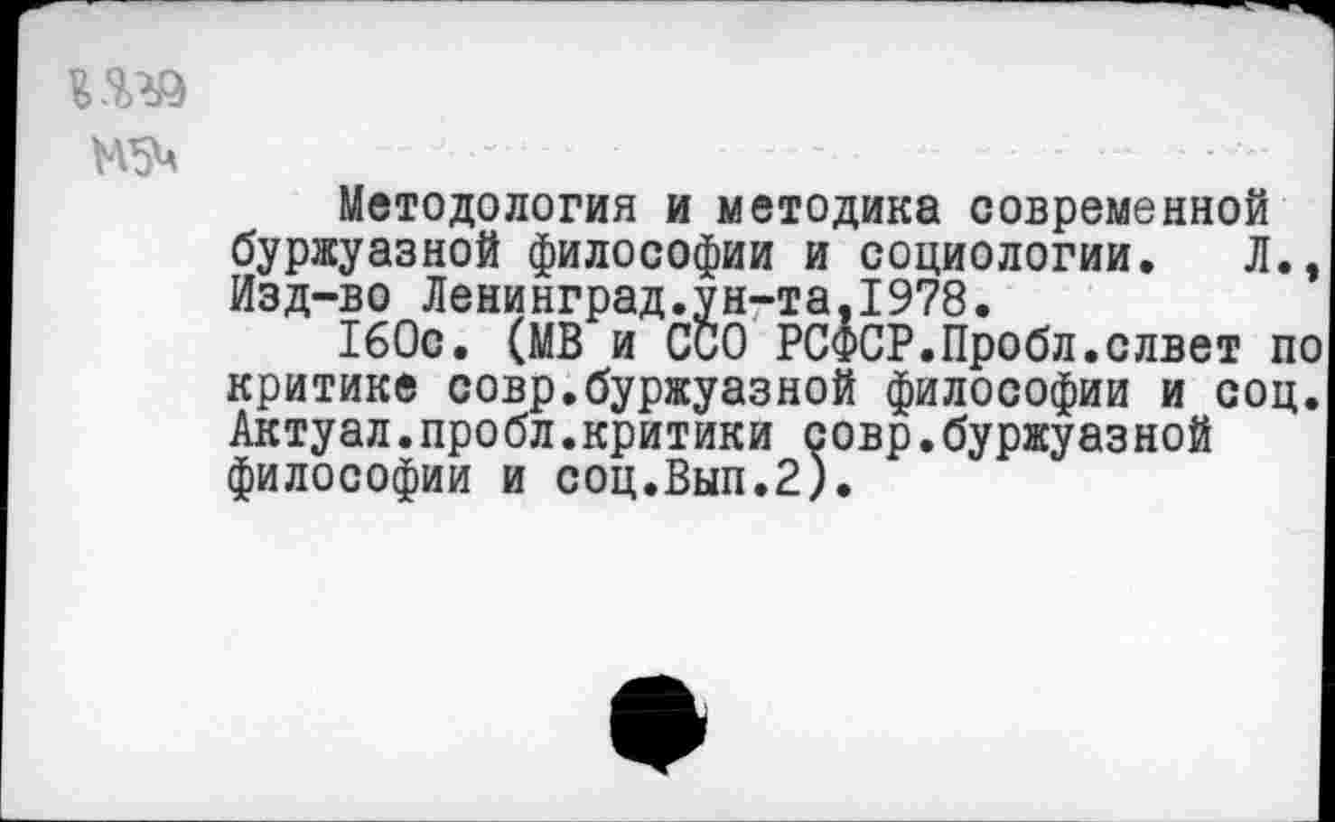 ﻿Методология и методика современной буржуазной философии и социологии. Л., Изд-во Ленинград.ун-та,1978.
160с. (МВ и ССО РСФСР.Пробл.слвет по критике совр.буржуазной философии и соц. Актуал.пробл.критики совр.буржуазной философии и соц.Вып.2).